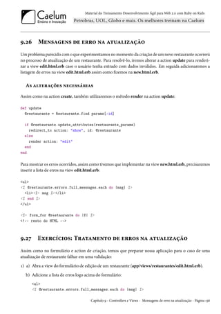 Material do Treinamento Desenvolvimento Ágil para Web 2.0 com Ruby on Rails
9.26 Mensagens de erro na atualização
Um problema parecido com o que experimentamos no momento da criação de um novo restaurante ocorrerá
no processo de atualização de um restaurante. Para resolvê-lo, iremos alterar a action update para renderi-
zar a view edit.html.erb caso o usuário tenha entrado com dados inválidos. Em seguida adicionaremos a
listagem de erros na view edit.html.erb assim como fizemos na new.html.erb.
As alterações necessárias
Assim como na action create, também utilizaremos o método render na action update:
def update
@restaurante = Restaurante.find params[:id]
if @restaurante.update_attributes(restaurante_params)
redirect_to action: "show", id: @restaurante
else
render action: "edit"
end
end
Para mostrar os erros ocorridos, assim como tivemos que implementar na view new.html.erb, precisaremos
inserir a lista de erros na view edit.html.erb:
<ul>
<% @restaurante.errors.full_messages.each do |msg| %>
<li><%= msg %> </li>
<% end %>
</ul>
<%= form_for @restaurante do |f| %>
<!-- resto do HTML -->
9.27 Exercícios: Tratamento de erros na atualização
Assim como no formulário e action de criação, temos que preparar nossa aplicação para o caso de uma
atualização de restaurante falhar em uma validação:
1) a) Abra a view do formulário de edição de um restaurante (app/views/restaurantes/edit.html.erb).
b) Adicione a lista de erros logo acima do formulário:
<ul>
<% @restaurante.errors.full_messages.each do |msg| %>
Capítulo 9 - Controllers e Views - Mensagens de erro na atualização - Página 138
 