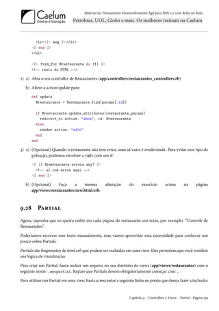 Material do Treinamento Desenvolvimento Ágil para Web 2.0 com Ruby on Rails
<li><%= msg %> </li>
<% end %>
</ul>
<%= form_for @restaurante do |f| %>
<!-- resto do HTML -->
2) a) Abra o seu controller de Restaurantes (app/controllers/restaurantes_controllers.rb)
b) Altere a action update para:
def update
@restaurante = Restaurante.find(params[:id])
if @restaurante.update_attributes(restaurante_params)
redirect_to action: "show", id: @restaurante
else
render action: "edit"
end
end
3) a) (Opcional) Quando o restaurante não tem erros, uma ul vazia é renderizada. Para evitar esse tipo de
poluição, podemos envolver a <ul> com um if:
<% if @restaurante.errors.any? %>
<!-- ul com erros aqui -->
<% end %>
b) (Opcional) Faça a mesma alteração do exercício acima na página
app/views/restaurantes/new.html.erb.
9.28 Partial
Agora, suponha que eu queira exibir em cada página do restaurante um texto, por exemplo: “Controle de
Restaurantes”.
Poderíamos escrever esse texto manualmente, mas vamos aproveitar essa necessidade para conhecer um
pouco sobre Partials.
Partials são fragmentos de html.erb que podem ser incluídas em uma view. Eles permitem que você reutilize
sua lógica de visualização.
Para criar um Partial, basta incluir um arquivo no seu diretório de views (app/views/restaurantes) com o
seguinte nome: _meupartial. Repare que Partials devem obrigatoriamente começar com _.
Para utilizar um Partial em uma view, basta acrescentar a seguinte linha no ponto que deseja fazer a inclusão:
Capítulo 9 - Controllers e Views - Partial - Página 139
 
