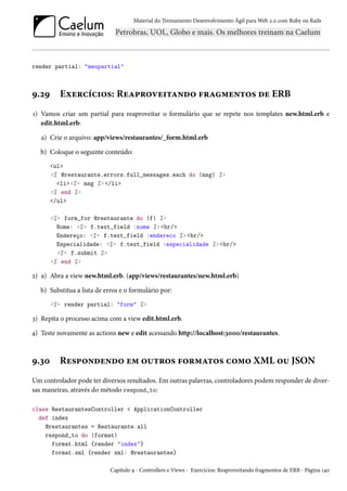 Material do Treinamento Desenvolvimento Ágil para Web 2.0 com Ruby on Rails
render partial: "meupartial"
9.29 Exercícios: Reaproveitando fragmentos de ERB
1) Vamos criar um partial para reaproveitar o formulário que se repete nos templates new.html.erb e
edit.html.erb:
a) Crie o arquivo: app/views/restaurantes/_form.html.erb
b) Coloque o seguinte conteúdo:
<ul>
<% @restaurante.errors.full_messages.each do |msg| %>
<li><%= msg %> </li>
<% end %>
</ul>
<%= form_for @restaurante do |f| %>
Nome: <%= f.text_field :nome %> <br/>
Endereço: <%= f.text_field :endereco %> <br/>
Especialidade: <%= f.text_field :especialidade %> <br/>
<%= f.submit %>
<% end %>
2) a) Abra a view new.html.erb. (app/views/restaurantes/new.html.erb)
b) Substitua a lista de erros e o formulário por:
<%= render partial: "form" %>
3) Repita o processo acima com a view edit.html.erb.
4) Teste novamente as actions new e edit acessando http://localhost:3000/restaurantes.
9.30 Respondendo em outros formatos como XML ou JSON
Um controlador pode ter diversos resultados. Em outras palavras, controladores podem responder de diver-
sas maneiras, através do método respond_to:
class RestaurantesController < ApplicationController
def index
@restaurantes = Restaurante.all
respond_to do |format|
format.html {render "index"}
format.xml {render xml: @restaurantes}
Capítulo 9 - Controllers e Views - Exercícios: Reaproveitando fragmentos de ERB - Página 140
 