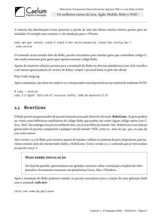 Material do Treinamento Desenvolvimento Ágil para Web 2.0 com Ruby on Rails
A maioria das distribuições Linux possuem o pacote de uma das última versões estáveis pronto para ser
instalado. O exemplo mais comum é o de instalação para o Ubuntu:
sudo apt-get install ruby2.0 ruby2.0-dev build-essential libssl-dev zlib1g-dev 
ruby-switch
O comando acima instala além do Ruby, pacotes necessários para instalar gems que contenham código C,
não sendo essenciais para quem quer apenas executar código Ruby.
Apesar de existirem soluções prontas para a instalação do Ruby em diversas plataformas (one-click-installers
e até mesmo gerenciadores de versões de Ruby), sempre é possível baixá-lo pelo site oficial:
http://ruby-lang.org
Após a instalação, não deixe de conferir se o interpretador está disponível na sua variável de ambiente PATH:
$ ruby --version
ruby 2.0.0p247 (2013-06-27 revision 41674) [x86_64-darwin13.0.0]
2.3 RubyGems
O Ruby possui um gerenciador de pacotes bastante avançado, flexível e eficiente: RubyGems. As gems podem
ser vistas como bibliotecas reutilizáveis de código Ruby, que podem até conter algum código nativo (em C,
Java, .Net). São análogos aos jars no ambiente Java, ou os assemblies do mundo .Net. RubyGems é um sistema
gerenciador de pacotes comparável a qualquer um do mundo *NIX, como os .debs do apt-get, os rpms do
yum, entre outros.
Até a versão 1.9.3 do Ruby, para sermos capazes de instalar e utilizar as centenas de gems disponíveis, precisa-
vámos instalar além do interpretador Ruby, o RubyGems. Com a versão 2.0, o comando gem já vem incluso
no pacote ruby2.0
Mais sobre instalação
No final da apostila, apresentamos um apêndice exclusivo sobre a instalação completa do inter-
pretador e ferramentas essenciais nas plataformas Linux, Mac e Windows.
Após a instalação do Ruby podemos instalar os pacotes necessários para a criação de uma aplicação Rails
com o comando rails new:
rails new nome_da_aplicacao
Capítulo 2 - A linguagem Ruby - RubyGems - Página 6
 