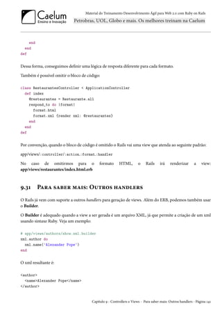 Material do Treinamento Desenvolvimento Ágil para Web 2.0 com Ruby on Rails
end
end
def
Dessa forma, conseguimos definir uma lógica de resposta diferente para cada formato.
Também é possível omitir o bloco de código:
class RestaurantesController < ApplicationController
def index
@restaurantes = Restaurante.all
respond_to do |format|
format.html
format.xml {render xml: @restaurantes}
end
end
def
Por convenção, quando o bloco de código é omitido o Rails vai uma view que atenda ao seguinte padrão:
app/views/:controller/:action.:format.:handler
No caso de omitirmos para o formato HTML, o Rails irá renderizar a view:
app/views/restaurantes/index.html.erb
9.31 Para saber mais: Outros handlers
O Rails já vem com suporte a outros handlers para geração de views. Além do ERB, podemos também usar
o Builder.
O Builder é adequado quando a view a ser gerada é um arquivo XML, já que permite a criação de um xml
usando sintaxe Ruby. Veja um exemplo:
# app/views/authors/show.xml.builder
xml.author do
xml.name('Alexander Pope')
end
O xml resultante é:
<author>
<name>Alexander Pope</name>
</author>
Capítulo 9 - Controllers e Views - Para saber mais: Outros handlers - Página 141
 