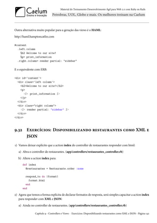 Material do Treinamento Desenvolvimento Ágil para Web 2.0 com Ruby on Rails
Outra alternativa muito popular para a geração das views é o HAML:
http://haml.hamptoncatlin.com
#content
.left.column
%h2 Welcome to our site!
%p= print_information
.right.column= render partial: "sidebar"
E o equivalente com ERB:
<div id='content'>
<div class='left column'>
<h2>Welcome to our site!</h2>
<p>
<%= print_information %>
</p>
</div>
<div class="right column">
<%= render partial: "sidebar" %>
</div>
</div>
9.32 Exercícios: Disponibilizando restaurantes como XML e
JSON
1) Vamos deixar explícito que a action index do controller de restaurantes responder com html:
a) Abra o controller de restaurantes. (app/controllers/restaurantes_controller.rb)
b) Altere a action index para:
def index
@restaurantes = Restaurante.order :nome
respond_to do |format|
format.html
end
end
2) Agora que temos a forma explícita de declarar formatos de resposta, será simples capacitar a action index
para responder com XML e JSON:
a) Ainda no controller de restaurantes. (app/controllers/restaurantes_controller.rb)
Capítulo 9 - Controllers e Views - Exercícios: Disponibilizando restaurantes como XML e JSON - Página 142
 