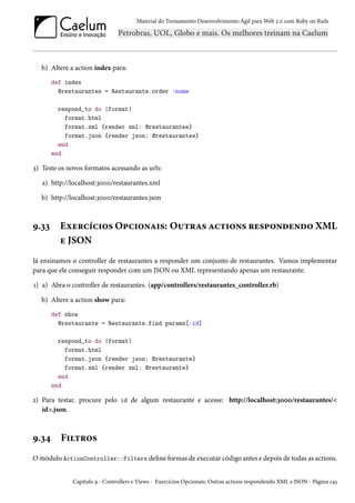 Material do Treinamento Desenvolvimento Ágil para Web 2.0 com Ruby on Rails
b) Altere a action index para:
def index
@restaurantes = Restaurante.order :nome
respond_to do |format|
format.html
format.xml {render xml: @restaurantes}
format.json {render json: @restaurantes}
end
end
3) Teste os novos formatos acessando as urls:
a) http://localhost:3000/restaurantes.xml
b) http://localhost:3000/restaurantes.json
9.33 Exercícios Opcionais: Outras actions respondendo XML
e JSON
Já ensinamos o controller de restaurantes a responder um conjunto de restaurantes. Vamos implementar
para que ele conseguir responder com um JSON ou XML representando apenas um restaurante.
1) a) Abra o controller de restaurantes. (app/controllers/restaurantes_controller.rb)
b) Altere a action show para:
def show
@restaurante = Restaurante.find params[:id]
respond_to do |format|
format.html
format.json {render json: @restaurante}
format.xml {render xml: @restaurante}
end
end
2) Para testar, procure pelo id de algum restaurante e acesse: http://localhost:3000/restaurantes/<
id>.json.
9.34 Filtros
O módulo ActionController::Filters define formas de executar código antes e depois de todas as actions.
Capítulo 9 - Controllers e Views - Exercícios Opcionais: Outras actions respondendo XML e JSON - Página 143
 