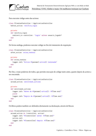 Material do Treinamento Desenvolvimento Ágil para Web 2.0 com Ruby on Rails
Para executar código antes das actions:
class ClientesController < ApplicationController
before_action :verifica_login
private
def verifica_login
redirect_to controller: 'login' unless usuario_logado?
end
end
De forma análoga, podemos executar código no fim do tratamento da requisição:
class ClientesController < ApplicationController
after_action :avisa_termino
private
def avisa_termino
logger.info "Action #{params[:action]} terminada"
end
end
Por fim, o mais poderoso de todos, que permite execução de código tanto antes, quanto depois da action a
ser executada:
class ClientesController < ApplicationController
around_action :envolvendo_actions
private
def envolvendo_actions
logger.info "Antes de #{params[:action]}: #{Time.now}"
yield
logger.info "Depois de #{params[:action]}: #{Time.now}"
end
end
Os filtros podem também ser definidos diretamente na declaração, através de blocos:
class ClientesController < ApplicationController
around_action do |controller, action|
logger.info "#{controller} antes: #{Time.now}"
action.call
logger.info "#{controller} depois: #{Time.now}"
end
end
Capítulo 9 - Controllers e Views - Filtros - Página 144
 