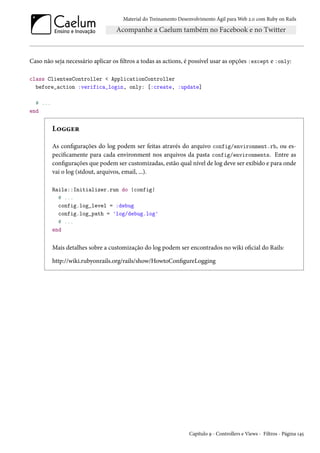 Material do Treinamento Desenvolvimento Ágil para Web 2.0 com Ruby on Rails
Caso não seja necessário aplicar os filtros a todas as actions, é possível usar as opções :except e :only:
class ClientesController < ApplicationController
before_action :verifica_login, only: [:create, :update]
# ...
end
Logger
As configurações do log podem ser feitas através do arquivo config/environment.rb, ou es-
pecificamente para cada environment nos arquivos da pasta config/environments. Entre as
configurações que podem ser customizadas, estão qual nível de log deve ser exibido e para onde
vai o log (stdout, arquivos, email, ...).
Rails::Initializer.run do |config|
# ...
config.log_level = :debug
config.log_path = 'log/debug.log'
# ...
end
Mais detalhes sobre a customização do log podem ser encontrados no wiki oficial do Rails:
http://wiki.rubyonrails.org/rails/show/HowtoConfigureLogging
Capítulo 9 - Controllers e Views - Filtros - Página 145
 