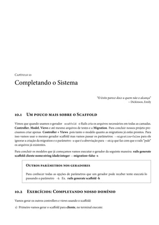 Capítulo 10
Completando o Sistema
“O êxito parece doce a quem não o alcança”
– Dickinson, Emily
10.1 Um pouco mais sobre o Scaffold
Vimos que quando usamos o gerador scaffold o Rails cria os arquivos necessários em todas as camadas.
Controller, Model, Views e até mesmo arquivos de testes e a Migration. Para concluir nossos projeto pre-
cisamos criar apenas Controller + Views pois tanto o modelo quanto as migrations já estão prontos. Para
isso vamos usar o mesmo gerador scaffold mas vamos passar os parâmetros: --migration=false para ele
ignorar a criação da migration e o parâmetro -s que é a abreviação para --skip que faz com que o rails “pule”
os arquivos já existentes.
Para concluir os modelos que já começamos vamos executar o gerador da seguinte maneira: rails generate
scaffold cliente nome:string idade:integer --migration=false -s
Outros parâmetros nos geradores
Para conhecer todas as opções de parâmetros que um gerador pode receber tente executá-lo
passando o parâmetro -h Ex. rails generate scaffold -h
10.2 Exercícios: Completando nosso domínio
Vamos gerar os outros controllers e views usando o scaffold:
1) Primeiro vamos gerar o scaffold para cliente, no terminal execute:
 