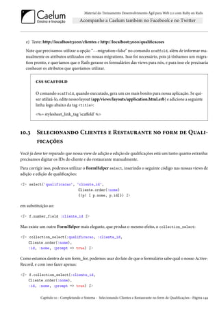 Material do Treinamento Desenvolvimento Ágil para Web 2.0 com Ruby on Rails
e) Teste: http://localhost:3000/clientes e http://localhost:3000/qualificacoes
Note que precisamos utilizar a opção “--migration=false” no comando scaffold, além de informar ma-
nualmente os atributos utilizados em nossas migrations. Isso foi necessário, pois já tínhamos um migra-
tion pronto, e queríamos que o Rails gerasse os formulários das views para nós, e para isso ele precisaria
conhecer os atributos que queríamos utilizar.
css scaffold
O comando scaffold, quando executado, gera um css mais bonito para nossa aplicação. Se qui-
ser utilizá-lo, edite nosso layout (app/views/layouts/application.html.erb) e adicione a seguinte
linha logo abaixo da tag <title>:
<%= stylesheet_link_tag ‘scaffold’ %>
10.3 Selecionando Clientes e Restaurante no form de Quali-
ficações
Você já deve ter reparado que nossa view de adição e edição de qualificações está um tanto quanto estranha:
precisamos digitar os IDs do cliente e do restaurante manualmente.
Para corrigir isso, podemos utilizar o FormHelper select, inserindo o seguinte código nas nossas views de
adição e edição de qualificações:
<%= select('qualificacao', 'cliente_id',
Cliente.order(:nome)
{|p| [ p.nome, p.id]}) %>
em substituição ao:
<%= f.number_field :cliente_id %>
Mas existe um outro FormHelper mais elegante, que produz o mesmo efeito, o collection_select:
<%= collection_select(:qualificacao, :cliente_id,
Cliente.order(:nome),
:id, :nome, :prompt => true) %>
Como estamos dentro de um form_for, podemos usar do fato de que o formulário sabe qual o nosso Active-
Record, e com isso fazer apenas:
<%= f.collection_select(:cliente_id,
Cliente.order(:nome),
:id, :nome, :prompt => true) %>
Capítulo 10 - Completando o Sistema - Selecionando Clientes e Restaurante no form de Qualificações - Página 149
 