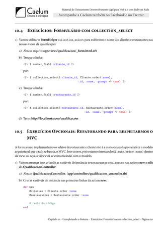 Material do Treinamento Desenvolvimento Ágil para Web 2.0 com Ruby on Rails
10.4 Exercícios: Formulário com collection_select
1) Vamos utilizar o FormHelper collection_select para exibirmos o nome dos clientes e restaurantes nas
nossas views da qualificação:
a) Abra o arquivo app/views/qualificacoes/_form.html.erb
b) Troque a linha:
<%= f.number_field :cliente_id %>
por:
<%= f.collection_select(:cliente_id, Cliente.order(:nome),
:id, :nome, :prompt => true) %>
c) Troque a linha:
<%= f.number_field :restaurante_id %>
por:
<%= f.collection_select(:restaurante_id, Restaurante.order(:nome),
:id, :nome, :prompt => true) %>
d) Teste: http://localhost:3000/qualificacoes
10.5 Exercícios Opcionais: Refatorando para respeitarmos o
MVC
A forma como implementamos o seletor de restaurante e cliente não é a mais adequada pois ela fere o modelo
arquitetural que o rails se baseia, o MVC. Isso ocorre, pois estamos invocando Cliente.order(:nome) dentro
da view, ou seja, a view está se comunicando com o modelo.
1) Vamos arrumar isso, criando as variáveis de instância @restaurantes e @clientes nas actions new e edit
do QualificacoesController:
a) Abra o QualificacoesController. (app/controllers/qualificacoes_controller.rb)
b) Crie as variáveis de instância nas primeiras linhas da action new:
def new
@clientes = Cliente.order :nome
@restaurantes = Restaurante.order :nome
# resto do código
end
Capítulo 10 - Completando o Sistema - Exercícios: Formulário com collection_select - Página 150
 