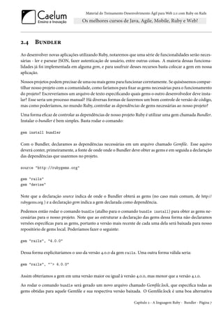 Material do Treinamento Desenvolvimento Ágil para Web 2.0 com Ruby on Rails
2.4 Bundler
Ao desenvolver novas aplicações utilizando Ruby, notaremos que uma série de funcionalidades serão neces-
sárias - ler e parsear JSON, fazer autenticação de usuário, entre outras coisas. A maioria dessas funciona-
lidades já foi implementada em alguma gem, e para usufruir desses recursos basta colocar a gem em nossa
aplicação.
Nossos projetos podem precisar de uma ou mais gems para funcionar corretamente. Se quiséssemos compar-
tilhar nosso projeto com a comunidade, como faríamos para fixar as gems necessárias para o funcionamento
do projeto? Escreveríamos um arquivo de texto especificando quais gems o outro desenvolvedor deve insta-
lar? Esse seria um processo manual? Há diversas formas de fazermos um bom controle de versão de código,
mas como poderíamos, no mundo Ruby, controlar as dependências de gems necessárias ao nosso projeto?
Uma forma eficaz de controlar as dependências de nosso projeto Ruby é utilizar uma gem chamada Bundler.
Instalar o bundler é bem simples. Basta rodar o comando:
gem install bundler
Com o Bundler, declaramos as dependências necessárias em um arquivo chamado Gemfile. Esse aquivo
deverá conter, primeiramente, a fonte de onde onde o Bundler deve obter as gems e em seguida a declaração
das dependências que usaremos no projeto.
source "http://rubygems.org"
gem "rails"
gem "devise"
Note que a declaração source indica de onde o Bundler obterá as gems (no caso mais comum, de http://
rubygems.org ) e a declaração gem indica a gem declarada como dependência.
Podemos então rodar o comando bundle (atalho para o comando bundle install) para obter as gems ne-
cessárias para o nosso projeto. Note que ao estruturar a declaração das gems dessa forma não declaramos
versões específicas para as gems, portanto a versão mais recente de cada uma dela será baixada para nosso
repositório de gems local. Poderíamos fazer o seguinte:
gem "rails", "4.0.0"
Dessa forma explicitaríamos o uso da versão 4.0.0 da gem rails. Uma outra forma válida seria:
gem "rails", "~> 4.0.0"
Assim obteríamos a gem em uma versão maior ou igual à versão 4.0.0, mas menor que a versão 4.1.0.
Ao rodar o comando bundle será gerado um novo arquivo chamado Gemfile.lock, que especifica todas as
gems obtidas para aquele Gemfile e sua respectiva versão baixada. O Gemfile.lock é uma boa alternativa
Capítulo 2 - A linguagem Ruby - Bundler - Página 7
 