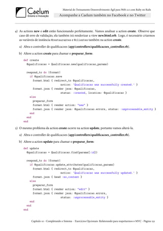 Material do Treinamento Desenvolvimento Ágil para Web 2.0 com Ruby on Rails
4) As actions new e edit estão funcionando perfeitamente. Vamos analisar a action create. Observe que
caso dê erro de validação, ela também irá renderizar a view new.html.erb. Logo, é necessário criarmos
as variáveis de instância @restaurantes e @clientes também na action create.
a) Abra o controller de qualificacoes (app/controllers/qualificacoes_controller.rb).
b) Altere a action create para chamar o preparar_form:
def create
@qualificacao = Qualificacao.new(qualificacao_params)
respond_to do |format|
if @qualificacao.save
format.html { redirect_to @qualificacao,
notice: 'Qualificacao was successfully created.' }
format.json { render json: @qualificacao,
status: :created, location: @qualificacao }
else
preparar_form
format.html { render action: "new" }
format.json { render json: @qualificacao.errors, status: :unprocessable_entity }
end
end
end
5) O mesmo problema da action create ocorre na action update, portanto vamos alterá-la.
a) Abra o controller de qualificacoes (app/controllers/qualificacoes_controller.rb).
b) Altere a action update para chamar o preparar_form:
def update
@qualificacao = Qualificacao.find(params[:id])
respond_to do |format|
if @qualificacao.update_attributes(qualificacao_params)
format.html { redirect_to @qualificacao,
notice: 'Qualificacao was successfully updated.' }
format.json { head :no_content }
else
preparar_form
format.html { render action: "edit" }
format.json { render json: @qualificacao.errors,
status: :unprocessable_entity }
end
end
end
Capítulo 10 - Completando o Sistema - Exercícios Opcionais: Refatorando para respeitarmos o MVC - Página 152
 