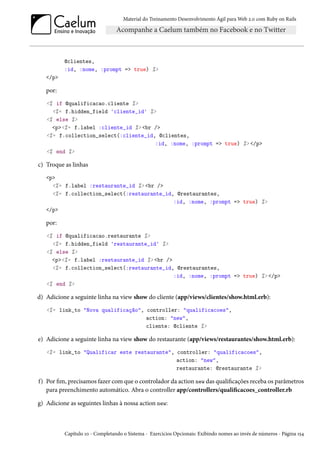 Material do Treinamento Desenvolvimento Ágil para Web 2.0 com Ruby on Rails
@clientes,
:id, :nome, :prompt => true) %>
</p>
por:
<% if @qualificacao.cliente %>
<%= f.hidden_field 'cliente_id' %>
<% else %>
<p><%= f.label :cliente_id %> <br />
<%= f.collection_select(:cliente_id, @clientes,
:id, :nome, :prompt => true) %> </p>
<% end %>
c) Troque as linhas
<p>
<%= f.label :restaurante_id %> <br />
<%= f.collection_select(:restaurante_id, @restaurantes,
:id, :nome, :prompt => true) %>
</p>
por:
<% if @qualificacao.restaurante %>
<%= f.hidden_field 'restaurante_id' %>
<% else %>
<p><%= f.label :restaurante_id %> <br />
<%= f.collection_select(:restaurante_id, @restaurantes,
:id, :nome, :prompt => true) %> </p>
<% end %>
d) Adicione a seguinte linha na view show do cliente (app/views/clientes/show.html.erb):
<%= link_to "Nova qualificação", controller: "qualificacoes",
action: "new",
cliente: @cliente %>
e) Adicione a seguinte linha na view show do restaurante (app/views/restaurantes/show.html.erb):
<%= link_to "Qualificar este restaurante", controller: "qualificacoes",
action: "new",
restaurante: @restaurante %>
f) Por fim, precisamos fazer com que o controlador da action new das qualificações receba os parâmetros
para preenchimento automático. Abra o controller app/controllers/qualificacoes_controller.rb
g) Adicione as seguintes linhas à nossa action new:
Capítulo 10 - Completando o Sistema - Exercícios Opcionais: Exibindo nomes ao invés de números - Página 154
 