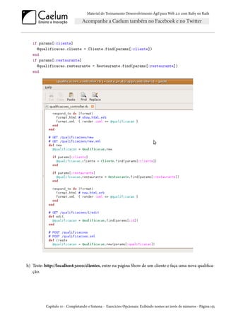 Material do Treinamento Desenvolvimento Ágil para Web 2.0 com Ruby on Rails
if params[:cliente]
@qualificacao.cliente = Cliente.find(params[:cliente])
end
if params[:restaurante]
@qualificacao.restaurante = Restaurante.find(params[:restaurante])
end
h) Teste: http://localhost:3000/clientes, entre na página Show de um cliente e faça uma nova qualifica-
ção.
Capítulo 10 - Completando o Sistema - Exercícios Opcionais: Exibindo nomes ao invés de números - Página 155
 
