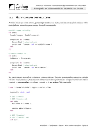 Material do Treinamento Desenvolvimento Ágil para Web 2.0 com Ruby on Rails
10.7 Mais sobre os controllers
Podemos notar que nossas actions, por exemplo a index, fica muito parecida com a action index de outros
controladores, mudando apenas o nome do modelo em questão.
#qualificacoes_controller
def index
@qualificacoes = Qualificacao.all
respond_to do |format|
format.html # index.html.erb
format.xml { render :xml => @qualificacoes }
end
end
#clientes_controller
def index
@clientes = Cliente.all
respond_to do |format|
format.html # index.html.erb
format.xml { render :xml => @clientes }
end
end
Normalmente precisamos fazer exatamente a mesma ação para formatos iguais e por isso acabamos repetindo
o mesmo bloco de respond_to nas actions. Para solucionar esse problema, no rails 3 acrescentaram o método
respond_to nos controllers e o método respond_with nas actions. Veja o exemplo:
class ClientesController < ApplicationController
respond_to :html, :xml
# GET /clientes
# GET /clientes.xml
def index
@clientes = Cliente.all
respond_with @clientes
end
# GET /clientes/1
# GET /clientes/1.xml
def show
Capítulo 10 - Completando o Sistema - Mais sobre os controllers - Página 156
 