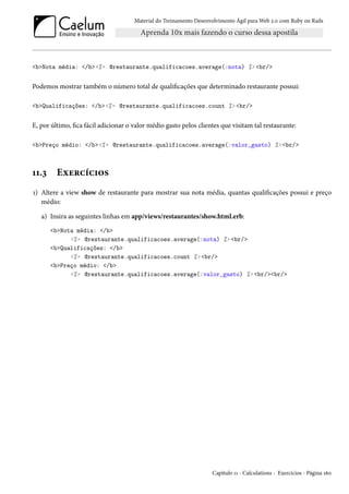 Material do Treinamento Desenvolvimento Ágil para Web 2.0 com Ruby on Rails
<b>Nota média: </b><%= @restaurante.qualificacoes.average(:nota) %> <br/>
Podemos mostrar também o número total de qualificações que determinado restaurante possui:
<b>Qualificações: </b><%= @restaurante.qualificacoes.count %> <br/>
E, por último, fica fácil adicionar o valor médio gasto pelos clientes que visitam tal restaurante:
<b>Preço médio: </b><%= @restaurante.qualificacoes.average(:valor_gasto) %> <br/>
11.3 Exercícios
1) Altere a view show de restaurante para mostrar sua nota média, quantas qualificações possui e preço
médio:
a) Insira as seguintes linhas em app/views/restaurantes/show.html.erb:
<b>Nota média: </b>
<%= @restaurante.qualificacoes.average(:nota) %> <br/>
<b>Qualificações: </b>
<%= @restaurante.qualificacoes.count %> <br/>
<b>Preço médio: </b>
<%= @restaurante.qualificacoes.average(:valor_gasto) %> <br/><br/>
Capítulo 11 - Calculations - Exercícios - Página 160
 