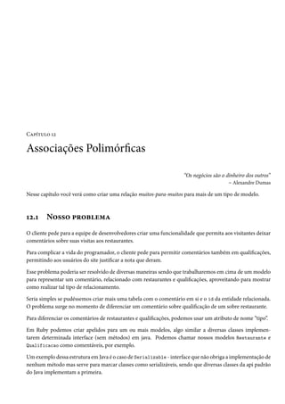 Capítulo 12
Associações Polimórficas
“Os negócios são o dinheiro dos outros”
– Alexandre Dumas
Nesse capítulo você verá como criar uma relação muitos-para-muitos para mais de um tipo de modelo.
12.1 Nosso problema
O cliente pede para a equipe de desenvolvedores criar uma funcionalidade que permita aos visitantes deixar
comentários sobre suas visitas aos restaurantes.
Para complicar a vida do programador, o cliente pede para permitir comentários também em qualificações,
permitindo aos usuários do site justificar a nota que deram.
Esse problema poderia ser resolvido de diversas maneiras sendo que trabalharemos em cima de um modelo
para representar um comentário, relacionado com restaurantes e qualificações, aproveitando para mostrar
como realizar tal tipo de relacionamento.
Seria simples se pudéssemos criar mais uma tabela com o comentário em si e o id da entidade relacionada.
O problema surge no momento de diferenciar um comentário sobre qualificação de um sobre restaurante.
Para diferenciar os comentários de restaurantes e qualificações, podemos usar um atributo de nome “tipo”.
Em Ruby podemos criar apelidos para um ou mais modelos, algo similar a diversas classes implemen-
tarem determinada interface (sem métodos) em java. Podemos chamar nossos modelos Restaurante e
Qualificacao como comentáveis, por exemplo.
Um exemplo dessa estrutura em Java é o caso de Serializable - interface que não obriga a implementação de
nenhum método mas serve para marcar classes como serializáveis, sendo que diversas classes da api padrão
do Java implementam a primeira.
 