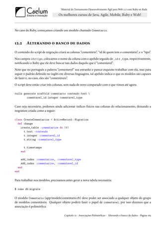 Material do Treinamento Desenvolvimento Ágil para Web 2.0 com Ruby on Rails
No caso do Ruby, começamos criando um modelo chamado Comentario.
12.2 Alterando o banco de dados
O conteúdo do script de migração criará as colunas “comentário”, “id de quem tem o comentário”, e o “tipo”.
Nos campos id e tipo, colocamos o nome da coluna com o apelido seguido de _id e _type, respectivamente,
notificando o Ruby que ele deve buscar tais dados daquilo que é “comentavel”.
Note que no português a palavra “comentavel” soa estranho e parece esquisito trabalhar com ela, mas para
seguir o padrão definido no inglês em diversas linguagens, tal apelido indica o que os modelos são capazes
de fazer e, no caso, eles são “comentáveis”.
O script deve então criar três colunas, sem nada de novo comparado com o que vimos até agora:
rails generate scaffold comentario conteudo:text 
comentavel_id:integer comentavel_type
Caso seja necessário, podemos ainda adicionar índices físicos nas colunas do relacionamento, deixando a
migration criada como a seguir:
class CreateComentarios < ActiveRecord::Migration
def change
create_table :comentarios do |t|
t.text :conteudo
t.integer :comentavel_id
t.string :comentavel_type
t.timestamps
end
add_index :comentarios, :comentavel_type
add_index :comentarios, :comentavel_id
end
end
Para trabalhar nos modelos, precisamos antes gerar a nova tabela necessária:
$ rake db:migrate
O modelo Comentario (app/models/comentario.rb) deve poder ser associado a qualquer objeto do grupo
de modelos comentáveis. Qualquer objeto poderá fazer o papel de comentavel, por isso dizemos que a
associação é polimórfica:
Capítulo 12 - Associações Polimórficas - Alterando o banco de dados - Página 163
 