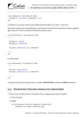 Material do Treinamento Desenvolvimento Ágil para Web 2.0 com Ruby on Rails
class Comentario < ActiveRecord::Base
belongs_to :comentavel, polymorphic: true
end
A instrução :polymorphic indica a não existência de um modelo com o nome :comentavel.
Falta agora comentar que uma qualificação e um restaurante terão diversos comentários, fazendo o papel de
algo comentavel. Para isso usaremos o relacionamento has_many:
class Qualificacao < ActiveRecord::Base
# ...
belongs_to :cliente
belongs_to :restaurante
has_many :comentarios, as: comentavel
# ...
end
E o Restaurante:
class Restaurante < ActiveRecord::Base
# ...
has_many :qualificacoes
has_many :comentarios, as: comentavel
# ...
end
A tradução do texto pode ser quase literal: o modelo TEM MUITOS comentários COMO comentável.
12.3 Exercícios: Criando modelo de comentário
1) Vamos criar o modelo do nosso comentário e fazer a migração para o banco de dados:
a) Vá ao Terminal
b) Digite:
$ rails generate scaffold comentario conteudo:text
comentavel_id:integer comentavel_type
Capítulo 12 - Associações Polimórficas - Exercícios: Criando modelo de comentário - Página 164
 