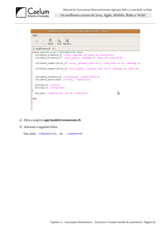 Material do Treinamento Desenvolvimento Ágil para Web 2.0 com Ruby on Rails
e) Abra o arquivo app/models/restaurante.rb
f) Adicione a seguinte linha:
has_many :comentarios, as: :comentavel
Capítulo 12 - Associações Polimórficas - Exercícios: Criando modelo de comentário - Página 167
 