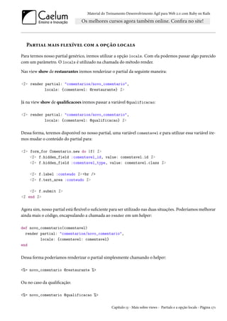 Material do Treinamento Desenvolvimento Ágil para Web 2.0 com Ruby on Rails
Partial mais flexível com a opção locals
Para termos nosso partial genérico, iremos utilizar a opção locals. Com ela podemos passar algo parecido
com um parâmetro. O locals é utilizado na chamada do método render.
Nas view show de restaurantes iremos renderizar o partial da seguinte maneira:
<%= render partial: "comentarios/novo_comentario",
locals: {comentavel: @restaurante} %>
Já na view show de qualificacoes iremos passar a variável @qualificacao:
<%= render partial: "comentarios/novo_comentario",
locals: {comentavel: @qualificacao} %>
Dessa forma, teremos disponível no nosso partial, uma variável comentavel e para utilizar essa variável ire-
mos mudar o conteúdo do partial para:
<%= form_for Comentario.new do |f| %>
<%= f.hidden_field :comentavel_id, value: comentavel.id %>
<%= f.hidden_field :comentavel_type, value: comentavel.class %>
<%= f.label :conteudo %> <br />
<%= f.text_area :conteudo %>
<%= f.submit %>
<% end %>
Agora sim, nosso partial está flexível o suficiente para ser utilizado nas duas situações. Poderíamos melhorar
ainda mais o código, encapsulando a chamada ao render em um helper:
def novo_comentario(comentavel)
render partial: "comentarios/novo_comentario",
locals: {comentavel: comentavel}
end
Dessa forma poderíamos renderizar o partial simplesmente chamando o helper:
<%= novo_comentario @restaurante %>
Ou no caso da qualificação:
<%= novo_comentario @qualificacao %>
Capítulo 13 - Mais sobre views - Partials e a opção locals - Página 171
 
