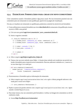 Material do Treinamento Desenvolvimento Ágil para Web 2.0 com Ruby on Rails
13.4 Exercícios: Formulário para criar um novo comentário
Criar comentários usando o formulário padrão é algo pouco usual. Por isso tornaremos possível criar um
comentário para um restaurante ou uma qualificação, apartir de sua página de visualização.
Ou seja, ao visualizar um restaurante ou qualificação, poderemos comentá-los através de um formulário.
1) Como utilizaremos o mesmo formulário nas views show.html.erb do restaurante e da qualificação, iremos
escrever o ERB e uma partial.
a) Crie um novo partial app/views/comentarios/_novo_comentario.html.erb.
b) Insira o seguinte conteúdo:
<%= form_for Comentario.new do |f| %>
<%= f.hidden_field :comentavel_id, value: comentavel.id %>
<%= f.hidden_field :comentavel_type, value: comentavel.class %>
<%= f.label :conteudo %> <br />
<%= f.text_area :conteudo %>
<%= f.submit %>
<% end %>
2) a) Abra o arquivo app/helpers/application_helper.rb
b) Vamos criar um novo método nesse Helper. A função desse método será renderizar um partial con-
tendo o formulário para criação de novos comentários. Para isso, adicione o método novo_comentario
na sua classe ApplicationHelper:
1 def novo_comentario(comentavel)
2 render partial: "comentarios/novo_comentario",
3 locals: {comentavel: comentavel}
4 end
3) Posicionaremos o formulário após as informações do restaurante.
a) Abra o arquivo app/views/restaurantes/show.html.erb e após o último parágrafo adicione a cha-
mada para o nosso novo Helper:
1 <%= novo_comentario @restaurante %>
4) Repita os passos da questão anterior com o arquivo app/views/qualificacoes/show.html.erb. Agora
usando a variável @qualificacao.
5) Para testar iremos criar um comentário pelo formulário e verificar na listagem de comentários se ele foi
realmente criado.
a) Acesse http://localhost:3000/restaurantes/.
Capítulo 13 - Mais sobre views - Exercícios: Formulário para criar um novo comentário - Página 172
 