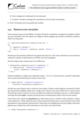 Material do Treinamento Desenvolvimento Ágil para Web 2.0 com Ruby on Rails
b) Entre na página de visualização de um restaurante.
c) Comente e visualize na listagem de comentários se ele foi criado corretamente.
6) Teste o formulário para uma qualificação também.
13.5 Partials de coleções
Nosso primeiro passo será possibilitar a inclusão da lista de comentários nas páginas de qualquer modelo
que seja comentável. Para não repetir este código em todas as páginas que aceitem comentários, podemos
isolá-lo em um partial:
<!-- app/views/comentarios/_comentario.html.erb -->
<p>
<%= comentario.conteudo %> -
<%= link_to '(remover)', comentario, method: :delete %>
</p>
Perceba que não queremos renderizar esse partial uma única vez. Para cada comentário na array, devemos
renderizar o partial, no final teremos um HTML com vários parágrafos.
Para fazer algo do tipo, teríamos que ter um ERB como:
<% @restaurante.comentarios.each do |comentario| %>
<%= render partial: "comentarios/comentario",
locals: {comentario: comentario} %>
<% end %>
Podemos simplificar o código acima, utilizando a opção :collection. Dessa maneira, o partial é renderizado
uma vez para cada elemento que eu tenha no meu array:
<%= render partial: "comentarios/comentario",
collection: @restaurante.comentarios %>
Perceba que nosso objetivo aqui é renderizar uma coleção. Estamos usando algumas convenções do Rails
que irão permitir simplificar ainda mais o código acima. Além de criar uma variável com o o mesmo nome
do partial que vamos renderizar, no nosso exemplo essa variável será chamada comentario, o Rails também
será capaz de decidir qual é o arquivo partial que deve ser utilizado para exibir os itens de uma coleção.
Como temos uma coleção de comentários para exibir, basta invocar o método render passando a coleção
como parâmetro, e o Rails cuidará do resto. Assim será possível omitir tanto o nome do partial como o hash
que passamos como parâmetro anteriormente. Vamos fazer essa simplificação em nosso código e além disso
garantir que a coleção seja renderizada apenas se não estiver vazia, dessa forma:
<%= render @restaurante.comentarios %>
Capítulo 13 - Mais sobre views - Partials de coleções - Página 173
 