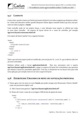 Material do Treinamento Desenvolvimento Ágil para Web 2.0 com Ruby on Rails
13.7 Layouts
Como vimos, quando criamos um Partial, precisamos declará-lo em todas as páginas que desejamos utilizá-
los. Existe uma alternativa melhor quando desejamos utilizar algum conteúdo estático que deve estar pre-
sente em todas as páginas: o layout.
Cada controller pode ter seu próprio layout, e uma alteração nesse arquivo se refletirá por todas
as views desse controller. Os arquivos de layout devem ter o nome do controller, por exemplo
app/views/layouts/restaurantes.html.erb.
Um arquivo de layout “padrão” tem o seguinte formato:
<html>
<head>
<title>Um título</title>
</head>
<body>
<%= yield %>
</body>
</html>
Tudo o que está nesse arquivo pode ser modificado, com exceção do <%= yield %>, que renderiza cada view
do nosso controlador.
Podemos utilizar ainda o layout application.html.erb. Para isso, precisamos criar o arquivo
app/views/layouts/application.html.erb e apagar os arquivos de layout dos controladores que queremos
que utilizem o layout do controlador application. Com isso, se desejarmos ter um layout único para toda
nossa aplicação, por exemplo, basta ter um único arquivo de layout.
13.8 Exercícios: Criando um menu de navegação principal
1) Vamos agora criar um menu no nosso Layout, para poder navegar entre Restaurante, Cliente e Qualifi-
cação sem precisarmos digitar a url:
a) Abra o layout mais genérico: "app/views/layouts/application.html.erb”
b) Dentro do <body> e antes do yield digite o ERB da lista de opções do menu:
<body>
<ul>
<% %w[clientes qualificacoes restaurantes].each do |controller_name| %>
<li>
<%= link_to controller_name, controller: controller_name %>
</li>
<% end %>
Capítulo 13 - Mais sobre views - Layouts - Página 175
 