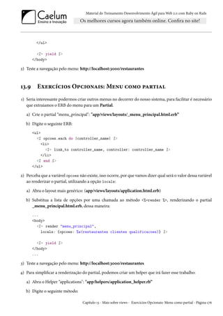 Material do Treinamento Desenvolvimento Ágil para Web 2.0 com Ruby on Rails
</ul>
<%= yield %>
</body>
2) Teste a navegação pelo menu: http://localhost:3000/restaurantes
13.9 Exercícios Opcionais: Menu como partial
1) Seria interessante podermos criar outros menus no decorrer do nosso sistema, para facilitar é necessário
que extraiamos o ERB do menu para um Partial.
a) Crie o partial “menu_principal": "app/views/layouts/_menu_principal.html.erb”
b) Digite o seguinte ERB:
<ul>
<% opcoes.each do |controller_name| %>
<li>
<%= link_to controller_name, controller: controller_name %>
</li>
<% end %>
</ul>
2) Perceba que a variável opcoes não existe, isso ocorre, por que vamos dizer qual será o valor dessa variável
ao renderizar o partial, utilizando a opção locals:
a) Abra o layout mais genérico: (app/views/layouts/application.html.erb)
b) Substitua a lista de opções por uma chamada ao método <%=render %>, renderizando o partial
_menu_principal.html.erb, dessa maneira:
...
<body>
<%= render "menu_principal",
locals: {opcoes: %w(restaurantes clientes qualificacoes)} %>
<%= yield %>
</body>
...
3) Teste a navegação pelo menu: http://localhost:3000/restaurantes
4) Para simplificar a renderização do partial, podemos criar um helper que irá fazer esse trabalho:
a) Abra o Helper “applications": "app/helpers/application_helper.rb”
b) Digite o seguinte método:
Capítulo 13 - Mais sobre views - Exercícios Opcionais: Menu como partial - Página 176
 