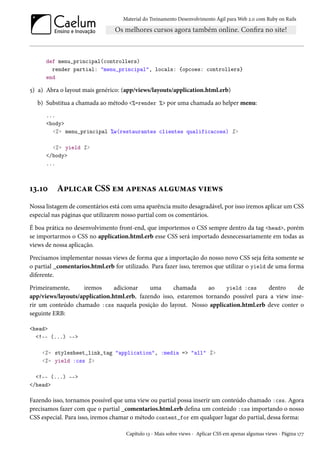 Material do Treinamento Desenvolvimento Ágil para Web 2.0 com Ruby on Rails
def menu_principal(controllers)
render partial: "menu_principal", locals: {opcoes: controllers}
end
5) a) Abra o layout mais genérico: (app/views/layouts/application.html.erb)
b) Substitua a chamada ao método <%=render %> por uma chamada ao helper menu:
...
<body>
<%= menu_principal %w(restaurantes clientes qualificacoes) %>
<%= yield %>
</body>
...
13.10 Aplicar CSS em apenas algumas views
Nossa listagem de comentários está com uma aparência muito desagradável, por isso iremos aplicar um CSS
especial nas páginas que utilizarem nosso partial com os comentários.
É boa prática no desenvolvimento front-end, que importemos o CSS sempre dentro da tag <head>, porém
se importarmos o CSS no application.html.erb esse CSS será importado desnecessariamente em todas as
views de nossa aplicação.
Precisamos implementar nossas views de forma que a importação do nosso novo CSS seja feita somente se
o partial _comentarios.html.erb for utilizado. Para fazer isso, teremos que utilizar o yield de uma forma
diferente.
Primeiramente, iremos adicionar uma chamada ao yield :css dentro de
app/views/layouts/application.html.erb, fazendo isso, estaremos tornando possível para a view inse-
rir um conteúdo chamado :css naquela posição do layout. Nosso application.html.erb deve conter o
seguinte ERB:
<head>
<!-- (...) -->
<%= stylesheet_link_tag "application", :media => "all" %>
<%= yield :css %>
<!-- (...) -->
</head>
Fazendo isso, tornamos possível que uma view ou partial possa inserir um conteúdo chamado :css. Agora
precisamos fazer com que o partial _comentarios.html.erb defina um conteúdo :css importando o nosso
CSS especial. Para isso, iremos chamar o método content_for em qualquer lugar do partial, dessa forma:
Capítulo 13 - Mais sobre views - Aplicar CSS em apenas algumas views - Página 177
 