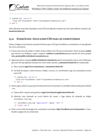 Material do Treinamento Desenvolvimento Ágil para Web 2.0 com Ruby on Rails
<% content_for :css do %>
<link rel="stylesheet" href="/stylesheets/comentarios.css">
<% end %>
Após adicionar essas duas chamadas, nosso CSS será aplicado somente nas views que utilizam o partial _co-
mentarios.html.erb.
13.11 Exercícios: Aplicando CSS para os comentários
Vamos configurar nosso layout e partials de forma que o CSS que irá estilizar os comentários só seja aplicado
nas views necessárias:
1) Como nosso foco de estudo é o Rails, iremos utilizar um CSS que já está pronto. Entre na pasta caelum
que está em seu Desktop e copie o arquivo: caelum/71/comentarios.css para dentro do nosso projeto
vota_prato/public/stylesheets/comentarios.css.
2) Agora que temos o arquivo public/stylesheets/comentarios.css em nosso projeto vamos, usar o Rails para
que esse CSS seja aplicado somente nas views onde o partial _comentarios.html.erb for renderizado:
a) Abra o partial app/views/comentarios/_comentarios.html.erb.
b) Ao final do arquivo, vamos invocar o helper content_for envolvendo a tag link associada ao nosso
novo CSS:
<% content_for :css do %>
<link rel="stylesheet" href="/stylesheets/comentarios.css">
<% end %>
3) Vamos agora indicar em que parte do layout devem ser inseridos os conteúdos referenciados pelo símbolo
:css.
a) Vamos abrir o layout mais genérico (app/views/layouts/application.html.erb).
b) Adicione uma chamada ao yield dentro do <head> e logo abaixo da chamada ao helper
stylesheet_link_tag:
<%= stylesheet_link_tag "application", media: "all" %>
<%= yield :css %>
4) Teste o novo estilo da listagem de comentários acessando: http://localhost:3000/restaurantes/ e visua-
lizando a página de um restaurante.
Capítulo 13 - Mais sobre views - Exercícios: Aplicando CSS para os comentários - Página 178
 