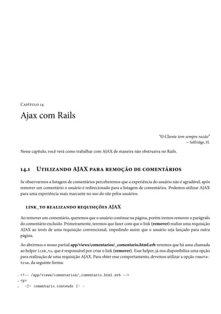 Capítulo 14
Ajax com Rails
“O Cliente tem sempre razão”
– Selfridge, H.
Nesse capítulo, você verá como trabalhar com AJAX de maneira não obstrusiva no Rails.
14.1 Utilizando AJAX para remoção de comentários
Se observarmos a listagem de comentários perceberemos que a experiência do usuário não é agradável, após
remover um comentário o usuário é redirecionado para a listagem de comentários. Podemos utilizar AJAX
para uma experiência mais marcante no uso do site pelos usuários.
link_to realizando requisições AJAX
Ao remover um comentário, queremos que o usuário continue na página, porém iremos remover o parágrafo
do comentário excluido. Primeiramente, teremos que fazer com que o link (remover) realize uma requisição
AJAX ao invés de uma requisição convencional, impedindo assim que o usuário seja lançado para outra
página.
Ao abrirmos o nosso partial app/views/comentarios/_comentario.html.erb veremos que há uma chamada
ao helper link_to, que é responsável por criar o link (remover). Esse helper, já nos disponibiliza uma opção
para realização de uma requisição AJAX. Para obter esse comportamento, devemos utilizar a opção remote:
true, da seguinte forma:
1 <!-- /app/views/comentarios/_comentario.html.erb -->
2 <p>
3 <%= comentario.conteudo %> -
 