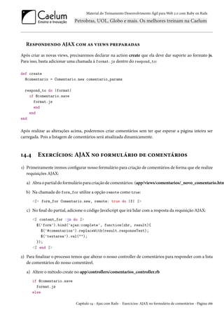 Material do Treinamento Desenvolvimento Ágil para Web 2.0 com Ruby on Rails
Respondendo AJAX com as views preparadas
Após criar as novas views, precisaremos declarar na action create que ela deve dar suporte ao formato js.
Para isso, basta adicionar uma chamada à format.js dentro do respond_to:
def create
@comentario = Comentario.new comentario_params
respond_to do |format|
if @comentario.save
format.js
end
end
end
Após realizar as alterações acima, poderemos criar comentários sem ter que esperar a página inteira ser
carregada. Pois a listagem de comentários será atualizada dinamicamente.
14.4 Exercícios: AJAX no formulário de comentários
1) Primeiramente iremos configurar nosso formulário para criação de comentários de forma que ele realize
requisições AJAX:
a) Abra o partial do formulário para criação de comentários: (app/views/comentarios/_novo_comentario.htm
b) Na chamada do form_for utilize a opção remote como true:
<%= form_for Comentario.new, remote: true do |f| %>
c) No final do partial, adicione o código JavaScript que irá lidar com a resposta da requisição AJAX:
<% content_for :js do %>
$('form').bind('ajax:complete', function(xhr, result){
$('#comentarios').replaceWith(result.responseText);
$('textarea').val("");
});
<% end %>
2) Para finalizar o processo temos que alterar o nosso controller de comentários para responder com a lista
de comentários do nosso comentável.
a) Altere o método create no app/controllers/comentarios_controller.rb
if @comentario.save
format.js
else
Capítulo 14 - Ajax com Rails - Exercícios: AJAX no formulário de comentários - Página 186
 