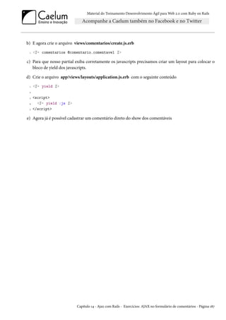 Material do Treinamento Desenvolvimento Ágil para Web 2.0 com Ruby on Rails
b) E agora crie o arquivo views/comentarios/create.js.erb
1 <%= comentarios @comentario.comentavel %>
c) Para que nosso partial exiba corretamente os javascripts precisamos criar um layout para colocar o
bloco de yield dos javascripts.
d) Crie o arquivo app/views/layouts/application.js.erb com o seguinte conteúdo
1 <%= yield %>
2
3 <script>
4 <%= yield :js %>
5 </script>
e) Agora já é possível cadastrar um comentário direto do show dos comentáveis
Capítulo 14 - Ajax com Rails - Exercícios: AJAX no formulário de comentários - Página 187
 