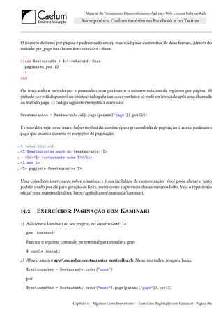 Material do Treinamento Desenvolvimento Ágil para Web 2.0 com Ruby on Rails
O número de items por página é padronizado em 25, mas você pode customizar de duas formas. Através do
método per_page nas classes ActiveRecord::Base:
class Restaurante < ActiveRecord::Base
paginates_per 10
# ...
end
Ou invocando o método per e passando como parâmetro o número máximo de registros por página. O
método per está disponível no objeto criado pelo kaminari portanto só pode ser invocado após uma chamada
ao método page. O código seguinte exemplifica o seu uso:
@restaurantes = Restaurante.all.page(params['page']).per(10)
E como dito, veja como usar o helper method do kaminari para gerar os links de paginação já com o parâmetro
page que usamos durante os exemplos de paginação:
1 # index.html.erb
2 <% @restaurantes.each do |restaurante| %>
3 <li><%= restaurante.nome %></li>
4 <% end %>
5 <%= paginate @restaurantes %>
Uma coisa bem interessante sobre o kaminari é sua facilidade de customização. Você pode alterar o texto
padrão usado por ele para geração de links, assim como a aparência desses mesmos links. Veja o repositório
oficial para maiores detalhes: https://github.com/amatsuda/kaminari.
15.2 Exercícios: Paginação com Kaminari
1) Adicione o kaminari ao seu projeto, no arquivo Gemfile
gem 'kaminari'
Execute o seguinte comando no terminal para instalar a gem:
$ bundle install
2) Abra o arquivo app/controllers/restaurantes_controller.rb. Na action index, troque a linha:
@restaurantes = Restaurante.order("nome")
por
@restaurantes = Restaurante.order("nome").page(params['page']).per(3)
Capítulo 15 - Algumas Gems Importantes - Exercícios: Paginação com Kaminari - Página 189
 