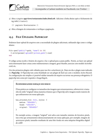 Material do Treinamento Desenvolvimento Ágil para Web 2.0 com Ruby on Rails
3) Abra o arquivo app/views/restaurantes/index.html.erb. Adicione a linha abaixo após o fechamento da
tag table (</table>):
<%= paginate @restaurantes %>
4) Abra a listagem de restaurantes e verifique a paginação.
15.3 File Uploads: Paperclip
Podemos fazer upload de arquivos sem a necessidade de plugins adicionais, utilizando algo como o código
abaixo:
File.open("public/"+path, "nome") do |f|
f.write(params[:upload]['picture_path'].read)
end
O código acima recebe o binário do arquivo e faz o upload para a pasta public. Porém, ao fazer um upload
seria interessante fazer coisas como redimensionar a imagem, gerar thumbs, associar com models ActiveRe-
cord, etc.
Um dos primeiros plugins rails voltados para isso foi o attachment_fu. Hoje em dia o plugin mais indicado
é o Paperclip. O Paperclip tem como finalidade ser um plugin de fácil uso com o modelos Active Record.
As configurações são simples e é possível validar tamanho do arquivo ou tornar sua presença obrigatória. O
paperclip tem como pré-requisito o ImageMagick,
Economizando espaço em disco
É boa prática ao configurar os tamanhos das imagens que armazenaremos, sobrescrever o tama-
nho do estilo “original”, dessa maneira evitamos que o Paperclip salve imagens muito maiores do
que utilizaremos em nossa aplicação.
has_attached_file :foto, styles: {
medium: "300x300>",
thumb: "100x100>",
original: "800x600>"
}
No exemplo acima, a imagem “original” será salva com tamanho máximo de 800x600 pixels,
isso evita que armazenemos desnecessariamente em nossa aplicação, por exemplo, imagens de
4000x3000 pixels, tamanho resultante de uma foto tirada em uma máquina fotográfica digital
de 12MP.
Capítulo 15 - Algumas Gems Importantes - File Uploads: Paperclip - Página 190
 