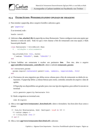 Material do Treinamento Desenvolvimento Ágil para Web 2.0 com Ruby on Rails
15.4 Exercícios: Possibilitando upload de imagens
1) Para instalar o paperclip, abra o arquivo Gemfile e adicione a gem:
gem 'paperclip'
E no terminal, rode :
bundle install
2) Adicione o has_attached_file do paperclip na classe Restaurante. Vamos configurar mais uma opção que
daremos o nome de styles. Toda vez que a view chamar a foto do restaurante com essa opção, o Rails
buscará pelo thumb.
class Restaurante < ActiveRecord::Base
# .. validações e relacionamentos
has_attached_file :foto, styles:
{ medium: "300x300>", thumb: "100x100>" }
end
3) Vamos habilitar um restaurante à receber um parâmetro foto. Para isto, abra o arquivo
app/controllers/restaurantes_controller.rb e altere o método restaurante_params:
def restaurante_params
params.require(:restaurante).permit(:nome, :endereco, :especialidade, :foto)
end
4) a) Precisamos de uma migration que defina novas colunas para a foto do restaurante na tabela de res-
taurantes. O paperclip define 4 colunas básicas para nome, conteúdo, tamanho do arquivo e data de
update.
O Paperclip nos disponibiliza um gerador para criar esse tipo de migration, para utilizá-lo execute no
terminal:
rails generate paperclip Restaurante foto
b) Rode a migration no terminal com:
rake db:migrate
5) Abra a view app/views/restaurantes/_form.html.erb e altere o formulário. Seu form deve ficar como o
abaixo:
<%= form_for @restaurantes, html: {multipart: true} do |f| %>
<!--outros campos-->
<%= f.file_field :foto %>
<% end %>
6) Abra a view app/views/restaurantes/show.html.erb e adicione:
Capítulo 15 - Algumas Gems Importantes - Exercícios: Possibilitando upload de imagens - Página 191
 