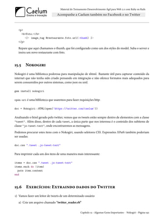 Material do Treinamento Desenvolvimento Ágil para Web 2.0 com Ruby on Rails
<p>
<b>Foto:</b>
<%= image_tag @restaurante.foto.url(:thumb) %>
</p>
Repare que aqui chamamos o thumb, que foi configurado como um dos styles do model. Suba o server e
insira um novo restaurante com foto.
15.5 Nokogiri
Nokogiri é uma biblioteca poderosa para manipulação de xhtml. Bastante útil para capturar conteúdo da
internet que não tenha sido criado pensando em integração e não oferece formatos mais adequados para
serem consumidos por outros sistemas, como json ou xml.
gem install nokogiri
open-uri é uma biblioteca que usaremos para fazer requisições http:
doc = Nokogiri::HTML(open('https://twitter.com/caelum'))
Analisando o html gerado pelo twitter, vemos que os tweets estão sempre dentro de elementos com a classe
"tweet". Além disso, dentro de cada tweet, a única parte que nos interessa é o conteúdo dos subitems de
classe "js-tweet-text", onde encontraremos as mensagens.
Podemos procurar estes itens com o Nokogiri, usando seletores CSS. Expressões XPath também poderiam
ser usadas:
doc.css ".tweet .js-tweet-text"
Para imprimir cada um dos itens de uma maneira mais interessante:
items = doc.css ".tweet .js-tweet-text"
items.each do |item|
puts item.content
end
15.6 Exercícios: Extraindo dados do Twitter
1) Vamos fazer um leitor de tweets de um determinado usuário
a) Crie um arquivo chamado "twitter_reader.rb”
Capítulo 15 - Algumas Gems Importantes - Nokogiri - Página 192
 