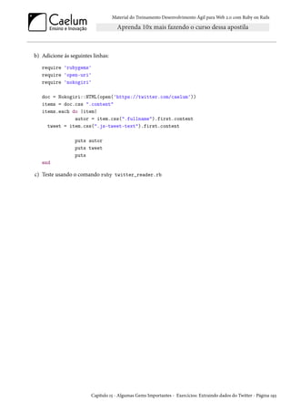 Material do Treinamento Desenvolvimento Ágil para Web 2.0 com Ruby on Rails
b) Adicione ás seguintes linhas:
require 'rubygems'
require 'open-uri'
require 'nokogiri'
doc = Nokogiri::HTML(open('https://twitter.com/caelum'))
items = doc.css ".content"
items.each do |item|
autor = item.css(".fullname").first.content
tweet = item.css(".js-tweet-text").first.content
puts autor
puts tweet
puts
end
c) Teste usando o comando ruby twitter_reader.rb
Capítulo 15 - Algumas Gems Importantes - Exercícios: Extraindo dados do Twitter - Página 193
 