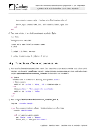 Material do Treinamento Desenvolvimento Ágil para Web 2.0 com Ruby on Rails
restaurante_fasano_copia = Restaurante.find(restaurante.id)
assert_equal restaurante.nome, restaurante_fasano_copia.nome
end
end
4) Para rodar o teste, vá na raiz do projeto pelo terminal e digite:
rake test
Verifique se tudo está certo:
Loaded suite test/unit/restaurante_test
Started
.
Finished in 0.044991 seconds.
1 tests, 4 assertions, 0 failures, 0 errors
16.4 Exercícios - Teste do controller
1) Para testar o controller de restaurantes vamos criar uma nova action chamada busca. Essa action direci-
ona para o restaurante buscado caso encontre ou devolve uma mensagem de erro caso contrário. Abra o
arquivo app/controllers/restaurantes_controller.rb e adicione a action busca:
def busca
@restaurante = Restaurante.find_by_nome(params[:nome])
if @restaurante
redirect_to :action => 'show', :id => @restaurante.id
else
flash[:notice] = 'Restaurante não encontrado.'
redirect_to :action => 'index'
end
end
2) Abra o arquivo test/functional/restaurantes_controller_test.rb.
require 'test/test_helper'
class RestaurantesControllerTest < ActionController::TestCase
fixtures :restaurantes
def test_procura_restaurante
get :busca, :nome => 'Fasano'
assert_not_nil assigns(:restaurante)
Capítulo 16 - Apêndice: Testes - Exercícios - Teste do controller - Página 198
 