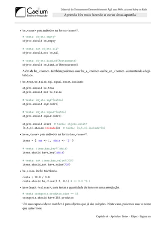 Material do Treinamento Desenvolvimento Ágil para Web 2.0 com Ruby on Rails
• be_<nome> para métodos na forma <nome>?.
# testa: objeto.empty?
objeto.should be_empty
# testa: not objeto.nil?
objeto.should_not be_nil
# testa: objeto.kind_of(Restaurante)
objeto.should be_kind_of(Restaurante)
Além de be_<nome>, também podemos usar be_a_<nome> ou be_an_<nome>, aumentando a legi-
bilidade.
• be_true, be_false, eql, equal, exist, include:
objeto.should be_true
objeto.should_not be_false
# testa: objeto.eql?(outro)
objeto.should eql(outro)
# testa: objeto.equal?(outro)
objeto.should equal(outro)
objeto.should exist # testa: objeto.exist?
[4,5,3].should include(3) # testa: [4,5,3].include?(3)
• have_<nome> para métodos na forma has_<nome>?.
itens = { :um => 1, :dois => '2' }
# testa: itens.has_key?(:dois)
itens.should have_key(:dois)
# testa: not itens.has_value?(/3/)
itens.should_not have_value(/3/)
• be_close, inclui tolerância.
conta = 10.0 / 3.0
conta.should be_close(3.3, 0.1) # == 3.3 ~0.1
• have(num).<colecao>, para testar a quantidade de itens em uma associação.
# testa categoria.produtos.size == 15
categoria.should have(15).produtos
Um uso especial deste matcher é para objetos que já são coleções. Neste caso, podemos usar o nome
que quisermos:
Capítulo 16 - Apêndice: Testes - RSpec - Página 201
 