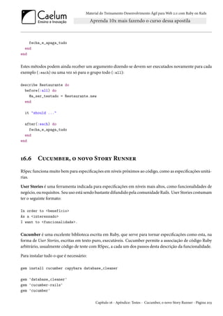 Material do Treinamento Desenvolvimento Ágil para Web 2.0 com Ruby on Rails
fecha_e_apaga_tudo
end
end
Estes métodos podem ainda receber um argumento dizendo se devem ser executados novamente para cada
exemplo (:each) ou uma vez só para o grupo todo (:all):
describe Restaurante do
before(:all) do
@a_ser_testado = Restaurante.new
end
it "should ..."
after(:each) do
fecha_e_apaga_tudo
end
end
16.6 Cucumber, o novo Story Runner
RSpec funciona muito bem para especificações em níveis próximos ao código, como as especificações unitá-
rias.
User Stories é uma ferramenta indicada para especificações em níveis mais altos, como funcionalidades de
negócio, ou requisitos. Seu uso está sendo bastante difundido pela comunidade Rails. User Stories costumam
ter o seguinte formato:
In order to <benefício>
As a <interessado>
I want to <funcionalidade>.
Cucumber é uma excelente biblioteca escrita em Ruby, que serve para tornar especificações como esta, na
forma de User Stories, escritas em texto puro, executáveis. Cucumber permite a associação de código Ruby
arbitrário, usualmente código de teste com RSpec, a cada um dos passos desta descrição da funcionalidade.
Para instalar tudo o que é necessário:
gem install cucumber capybara database_cleaner
gem 'database_cleaner'
gem 'cucumber-rails'
gem 'cucumber'
Capítulo 16 - Apêndice: Testes - Cucumber, o novo Story Runner - Página 203
 