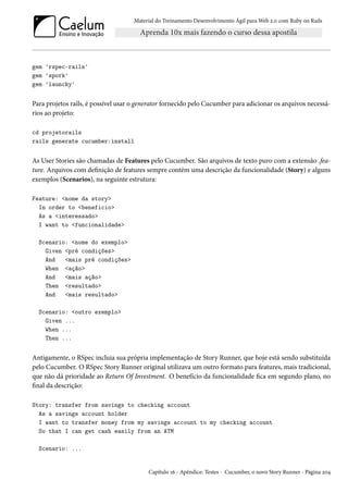 Material do Treinamento Desenvolvimento Ágil para Web 2.0 com Ruby on Rails
gem 'rspec-rails'
gem 'spork'
gem 'launchy'
Para projetos rails, é possível usar o generator fornecido pelo Cucumber para adicionar os arquivos necessá-
rios ao projeto:
cd projetorails
rails generate cucumber:install
As User Stories são chamadas de Features pelo Cucumber. São arquivos de texto puro com a extensão .fea-
ture. Arquivos com definição de features sempre contém uma descrição da funcionalidade (Story) e alguns
exemplos (Scenarios), na seguinte estrutura:
Feature: <nome da story>
In order to <beneficio>
As a <interessado>
I want to <funcionalidade>
Scenario: <nome do exemplo>
Given <pré condições>
And <mais pré condições>
When <ação>
And <mais ação>
Then <resultado>
And <mais resultado>
Scenario: <outro exemplo>
Given ...
When ...
Then ...
Antigamente, o RSpec incluia sua própria implementação de Story Runner, que hoje está sendo substituída
pelo Cucumber. O RSpec Story Runner original utilizava um outro formato para features, mais tradicional,
que não dá prioridade ao Return Of Investment. O benefício da funcionalidade fica em segundo plano, no
final da descrição:
Story: transfer from savings to checking account
As a savings account holder
I want to transfer money from my savings account to my checking account
So that I can get cash easily from an ATM
Scenario: ...
Capítulo 16 - Apêndice: Testes - Cucumber, o novo Story Runner - Página 204
 