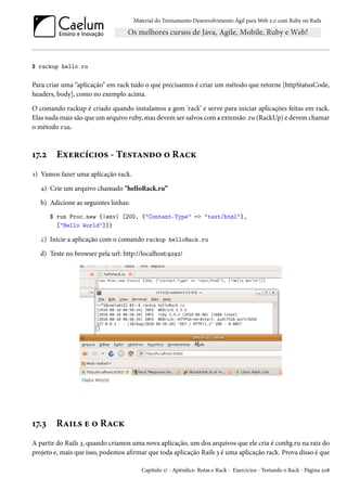 Material do Treinamento Desenvolvimento Ágil para Web 2.0 com Ruby on Rails
$ rackup hello.ru
Para criar uma “aplicação” em rack tudo o que precisamos é criar um método que retorne [httpStatusCode,
headers, body], como no exemplo acima.
O comando rackup é criado quando instalamos a gem ‘rack’ e serve para iniciar aplicações feitas em rack.
Elas nada mais são que um arquivo ruby, mas devem ser salvos com a extensão .ru (RackUp) e devem chamar
o método run.
17.2 Exercícios - Testando o Rack
1) Vamos fazer uma aplicação rack.
a) Crie um arquivo chamado "helloRack.ru”
b) Adicione as seguintes linhas:
$ run Proc.new {|env| [200, {"Content-Type" => "text/html"},
["Hello World"]]}
c) Inicie a aplicação com o comando rackup helloRack.ru
d) Teste no browser pela url: http://localhost:9292/
17.3 Rails e o Rack
A partir do Rails 3, quando criamos uma nova aplicação, um dos arquivos que ele cria é config.ru na raiz do
projeto e, mais que isso, podemos afirmar que toda aplicação Rails 3 é uma aplicação rack. Prova disso é que
Capítulo 17 - Apêndice: Rotas e Rack - Exercícios - Testando o Rack - Página 208
 