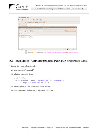 Material do Treinamento Desenvolvimento Ágil para Web 2.0 com Ruby on Rails
17.4 Exercícios - Criando um rota para uma aplicação Rack
1) Vamos fazer uma aplicação rack.
a) Abra o arquivo "routes.rb”
b) Adicione a seguinte linha:
match 'rack',
:to => proc{|env| [200, {"Content-Type" => "text/html"},
["App Rack numa rota Rails"]]}
c) Inicie a aplicação com o comando rails server
d) Teste no browser pela url: http://localhost:3000/rack
Capítulo 17 - Apêndice: Rotas e Rack - Exercícios - Criando um rota para uma aplicação Rack - Página 210
 
