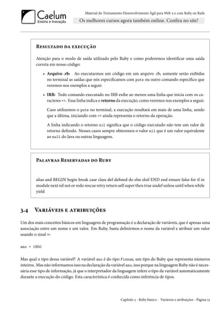 Material do Treinamento Desenvolvimento Ágil para Web 2.0 com Ruby on Rails
Resultado da execução
Atenção para o modo de saída utilizado pelo Ruby e como poderemos identificar uma saída
correta em nosso código:
• Arquivo .rb: Ao executarmos um código em um arquivo .rb, somente serão exibidas
no terminal as saídas que nós especificamos com puts ou outro comando específico que
veremos nos exemplos a seguir.
• IRB: Todo comando executado no IRB exibe ao menos uma linha que inicia com os ca-
racteres =>. Essa linha indica o retorno da execução, como veremos nos exemplos a seguir.
Caso utilizemos o puts no terminal, a execução resultará em mais de uma linha, sendo
que a última, iniciando com => ainda representa o retorno da operação.
A linha indicando o retorno nil significa que o código executado não tem um valor de
retorno definido. Nesses casos sempre obteremos o valor nil que é um valor equivalente
ao null do Java ou outras linguagens.
Palavras Reservadas do Ruby
alias and BEGIN begin break case class def defined do else elsif END end ensure false for if in
module next nil not or redo rescue retry return self super then true undef unless until when while
yield
3.4 Variáveis e atribuições
Um dos mais conceitos básicos em linguagens de programação é a declaração de variáveis, que é apenas uma
associação entre um nome e um valor. Em Ruby, basta definirmos o nome da variável e atribuir um valor
usando o sinal =:
ano = 1950
Mas qual o tipo dessa variável? A variável ano é do tipo Fixnum, um tipo do Ruby que representa números
inteiros. Mas não informamos isso na declaração da variável ano, isso porque na linguagem Ruby não é neces-
sária esse tipo de informação, já que o interpretador da linguagem infere o tipo da variável automaticamente
durante a execução do código. Esta característica é conhecida como inferência de tipos.
Capítulo 3 - Ruby básico - Variáveis e atribuições - Página 13
 