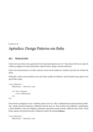 Capítulo 18
Apêndice: Design Patterns em Ruby
18.1 Singleton
Como criar uma classe com a garantia de ser instanciada apenas uma vez ? Essa classe deveria ser capaz de
verificar se alguma vez já foi instanciada e saber devolver sempre a mesma referência.
Como visto anteriormente, em ruby, variáveis com @ são de instância e variáveis com @@ são variáveis de
classe.
Utilizando a ideia acima podemos criar uma classe simples de relatório, onde desejamos que apenas uma
seja de fato criada.
class Relatorio
@@instance = Relatorio.new
def self.instance
return @@instance
end
end
Dessa forma conseguimos criar o relatório apenas uma vez. Mas a implementação ainda apresenta proble-
mas. Ainda é possível instanciar o Relatório mais de uma vez. Para resolver esse problema e implementar
a classe Relatório como um Singleton realmente, precisamos tornar privado o new da nossa classe. Dessa
forma, apenas será possível acessar o Relatorio a partir do método instance.
class Relatorio
@@instance = Relatorio.new
 