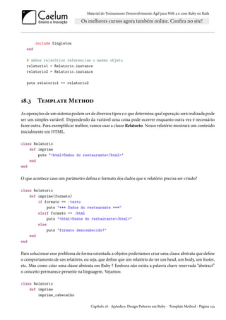 Material do Treinamento Desenvolvimento Ágil para Web 2.0 com Ruby on Rails
include Singleton
end
# ambos relatórios referenciam o mesmo objeto
relatorio1 = Relatorio.instance
relatorio2 = Relatorio.instance
puts relatorio1 == relatorio2
18.3 Template Method
As operações de um sistema podem ser de diversos tipos e o que determina qual operação será realizada pode
ser um simples variável. Dependendo da variável uma coisa pode ocorrer enquanto outra vez é necessário
fazer outra. Para exemplificar melhor, vamos usar a classe Relatorio. Nosso relatório mostrará um conteúdo
inicialmente em HTML.
class Relatorio
def imprime
puts "<html>Dados do restaurante</html>"
end
end
O que acontece caso um parâmetro defina o formato dos dados que o relatório precisa ser criado?
class Relatorio
def imprime(formato)
if formato == :texto
puts "*** Dados do restaurante ***"
elsif formato == :html
puts "<html>Dados do restaurante</html>"
else
puts "formato desconhecido!"
end
end
Para solucionar esse problema de forma orientada a objetos poderíamos criar uma classe abstrata que define
o comportamento de um relatório, ou seja, que define que um relatório de ter um head, um body, um footer,
etc. Mas como criar uma classe abstrata em Ruby ? Embora não exista a palavra chave reservada “abstract”
o conceito permanece presente na linguagem. Vejamos:
class Relatorio
def imprime
imprime_cabecalho
Capítulo 18 - Apêndice: Design Patterns em Ruby - Template Method - Página 213
 