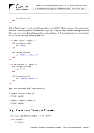 Material do Treinamento Desenvolvimento Ágil para Web 2.0 com Ruby on Rails
imprime_conteudo
end
end
A classe Relatorio agora possui os métodos que definem um relatório. Obviamente esses métodos podem ser
invocados. A solução para isso normalmente é lançar uma exception nesses métodos não implementados.
Agora que temos nossa classe abstrata, podemos criar subclasses de Relatorio que contém a implementação
de cada um dos tipos, por exemplo para HTML:
class HTMLRelatorio < Relatorio
def imprime_cabecalho
puts "<html>"
end
def imprime_conteudo
puts "Dados do relatorio"
end
end
class TextoRelatorio < Relatorio
def imprime_cabecalho
puts "***"
end
def imprime_conteudo
puts "Dados do relatorio"
end
end
Agora para usar nossos relatórios podemos fazer:
relatorio = HTMLRelatorio.new
relatorio.imprime
relatorio = TextoRelatorio.new
relatorio.imprime
18.4 Exercícios: Template Method
1) Crie a classe que define as obrigações de um relatório:
class Relatorio
def imprime
Capítulo 18 - Apêndice: Design Patterns em Ruby - Exercícios: Template Method - Página 214
 