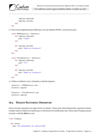 Material do Treinamento Desenvolvimento Ágil para Web 2.0 com Ruby on Rails
imprime_cabecalho
imprime_conteudo
end
end
2) Para termos implementações diferentes, crie um relatório HTML e um de texto puro:
class HTMLRelatorio < Relatorio
def imprime_cabecalho
puts "<html>"
end
def imprime_conteudo
puts "Dados do relatorio"
end
end
class TextoRelatorio < Relatorio
def imprime_cabecalho
puts "***"
end
def imprime_conteudo
puts "Dados do relatorio"
end
end
3) Utilize os relatórios com a chamada ao método imprime:
relatorio = HTMLRelatorio.new
relatorio.imprime
relatorio = TextoRelatorio.new
relatorio.imprime
18.5 Design Patterns: Observer
Como executar operações caso algo ocorra no sistema. Temos uma classe Restaurante e queremos manter
avisados todos os objetos do sistema que se interessem em modificações nele. Nossa classe Franquia precisa
executar o método alerta no caso
class Franquia
def alerta
puts "Um restaurante foi qualificado"
Capítulo 18 - Apêndice: Design Patterns em Ruby - Design Patterns: Observer - Página 215
 