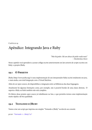 Capítulo 19
Apêndice: Integrando Java e Ruby
“Não há poder. Há um abuso do poder nada mais”
– Montherlant, Henri
Nesse capítulo você aprenderá a acessar código escrito anteriormente em Java através de scripts escritos em
Ruby: o projeto JRuby.
19.1 O Projeto
JRuby (http://www.jruby.org/) é uma implementação de um interpretador Ruby escrito totalmente em java,
e mais ainda, com total integração com a Virtual Machine.
Além de ser open-source, ele disponibiliza a integração entre as bibliotecas das duas linguagens.
Atualmente há algumas limitações como, por exemplo, não é possível herdar de uma classe abstrata. O
suporte a Ruby on Rails também não está completo.
Os líderes desse projeto open source já trabalharam na Sun, o que permitiu termos uma implementação
muito rápida e de boa qualidade.
19.2 Testando o JRuby
Vamos criar um script que imprima um simples “Testando o JRuby” na tela do seu console:
print "Testando o JRuby!n"
 