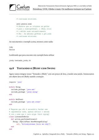 Material do Treinamento Desenvolvimento Ágil para Web 2.0 com Ruby on Rails
# continuam existindo.
puts pessoa.nome
# Observe que ao criarmos um getter
# para o nome(getNome), o JRuby criou
# o método nome automaticamente
# Obs.: Os métodos getNome e get_nome
# continuam existindo.
Ao executarmos o exemplo acima, teremos como saída:
João
Carlos
Lembrando que para executar este exemplo basta utilizar
jruby testando_jruby.rb
19.8 Testando o JRuby com Swing
Agora vamos integrar nosso “Testando o JRuby” com um pouco de Java, criando uma janela. Instanciamos
um objeto Java em JRuby usando a notação:
require 'java'
module Swing
include_package 'java.awt'
include_package 'javax.swing'
end
module AwtEvent
include_package 'java.awt.event'
end
# Reparem que não é necessário herdar nem
# implementar nada, apenas definir o metodo
# com o nome que o java exige (duck typing)
class ListenerDoBotao
def action_performed(evento)
Swing::JOptionPane.showMessageDialog(
nil, "ActionListener feito em ruby")
end
end
Capítulo 19 - Apêndice: Integrando Java e Ruby - Testando o JRuby com Swing - Página 222
 